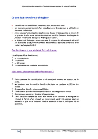 Informations documentées d’instructions portant sur la sécurité routière
20 Evaluation du risque routier- HAMMANI Bachir consultant HSE
Ce que doit connaître le chauffeur
 Un véhicule est semblable à une arme, vous pouvez tuer avec.
 Un mauvais comportement d’un chauffeur peut transformer le véhicule en
une arme redoutable.
 Savez-vous qu’une crispation douloureuse du cou et des épaules, le besoin de
se gratter la tête et de masser la nuque ou un désir fréquent de changer de
position constituent des signes de fatigue au volant.
 la distance de freinage : savez-vous que le respect des distances de sécurité
sur autoroute, c’est pouvoir compter deux traits de peinture entre vous et la
voiture qui vous précède ?
Que la vitesse est une véritable force de frappe.
Les risques liés à la vitesse :
 Le renversement.
 La collision.
 Le dérapage.
 La consommation excessive de carburant.
Vous devez changer son attitude au volant :
 Faites preuves de considération et de courtoisie envers les usagers de la
route.
 Ne réagissez pas de manière hostile à la façon de conduire irréfléchie des
autres.
 Restez calme dans les situations difficiles.
 Conduisez de manière raisonnable sur toutes les catégories de routes.
 Donnez-vous les marges de sécurité appropriées.
 Savez vous que l’enfant de 8 ans met encore 3 à 4 secondes à distinguer un
véhicule à l’arrêt, d’un véhicule en mouvement (contre ½ seconde pour un
adulte) ? et que 3 à 4 secondes c’est le temps qu’il vous a fallu pour lire la
question…
 