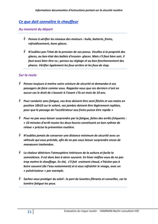 Informations documentées d’instructions portant sur la sécurité routière
21 Evaluation du risque routier- HAMMANI Bachir consultant HSE
Ce que doit connaître le chauffeur
Au moment du départ
 Pensez à vérifier les niveaux des moteurs : huile, batterie, freins,
refroidissement, laves glaces.
 N’oubliez pas l’état de la pression de vos pneus. Veuillez à la propreté des
glaces, au bon état des ballais d’essuies- glaces. Mais s’il faut bien voir, il
faut aussi bien être vu ; pensez au réglage et au bon fonctionnement des
phares. Vérifier également les feux arrière et les feux de stop.
Sur la route
 Pensez toujours à mettre votre ceinture de sécurité et demandez à vos
passagers de faire comme vous. Rappelez-vous que ces derniers n’ont en
aucun cas le droit de s’asseoir à l’avant s’ils on mois de 10 ans.
 Pour conduire sans fatigue, vos bras doivent être semi fléchis et vos mains en
position 10h10 sur le volant, vos jambes doivent être légèrement repliées,
pour que le passage de l’accélérateur aux freins puisse être rapide »
 Pour ne pas vous laisser surprendre par la fatigue, faites des arrêts fréquents :
« 10 minutes d’arrêt toutes les deux heures constituent un bon rythme de
relaxe » précise la prévention routière.
 N’oubliez jamais de conserver une distance minimum de sécurité avec un
véhicule qui vous précède, afin de ne pas vous laisser surprendre encas de
manœuvre inattendue.
 La chaleur détériore l’atmosphère intérieure de la voiture et facile la
somnolence. Il est donc bon à aérer souvent. En hiver méfiez-vous de ne pas
trop mettre le chauffage. En été, s’il fait vraiment chaud, n’hésiter pas à
boire souvent (de l’eau notamment) et à vous rafraîchir le visage, avec un
« pulvérisateur » par exemple.
 Sachez-vous protéger du soleil : le port de lunettes filtrants et conseiller, car la
lumière fatigue les yeux.
 