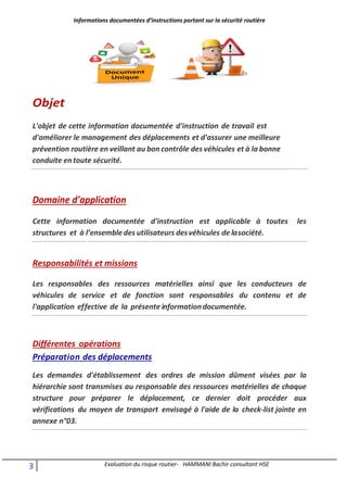 Informations documentées d’instructions portant sur la sécurité routière
3 Evaluation du risque routier- HAMMANI Bachir consultant HSE
Objet
L'objet de cette information documentée d'instruction de travail est
d'améliorer le management des déplacements et d'assurer une meilleure
prévention routière en veillant au bon contrôle des véhicules et à la bonne
conduite entoute sécurité.
Domaine d'application
Cette information documentée d'instruction est applicable à toutes les
structures et à l’ensemble des utilisateurs desvéhicules de lasociété.
Responsabilités et missions
Les responsables des ressources matérielles ainsi que les conducteurs de
véhicules de service et de fonction sont responsables du contenu et de
l'application effective de la présente informationdocumentée.
Différentes opérations
Préparation des déplacements
Les demandes d'établissement des ordres de mission dûment visées par la
hiérarchie sont transmises au responsable des ressources matérielles de chaque
structure pour préparer le déplacement, ce dernier doit procéder aux
vérifications du moyen de transport envisagé à l'aide de la check-list jointe en
annexe n°03.
 