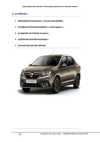 Informations documentées d’instructions portant sur la sécurité routière
9 Evaluation du risque routier- HAMMANI Bachir consultant HSE
2- Le véhicule :
 Attestation d'assurance :encoursdevalidité;
 Certificatd'immatriculation :«cartegrise»;
 La vignette de l'année en cours ;
 Lafichedecontrôletechnique ;
 Lecarnet de suivi duvéhicule.
 