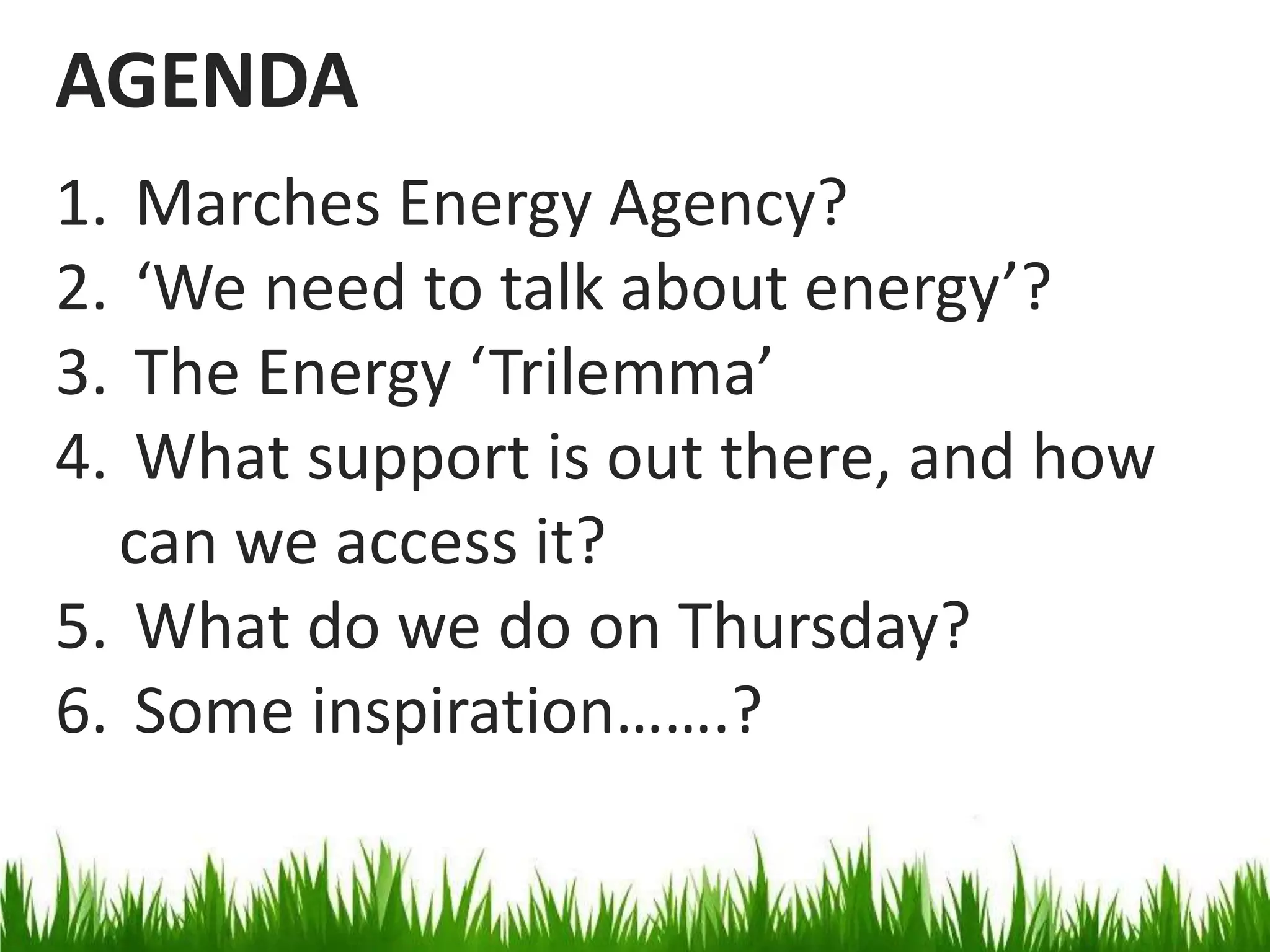 AGENDA
1.
2.
3.
4.

Marches Energy Agency?
‘We need to talk about energy’?
The Energy ‘Trilemma’
What support is out there, and how
can we access it?
5. What do we do on Thursday?
6. Some inspiration…….?

 