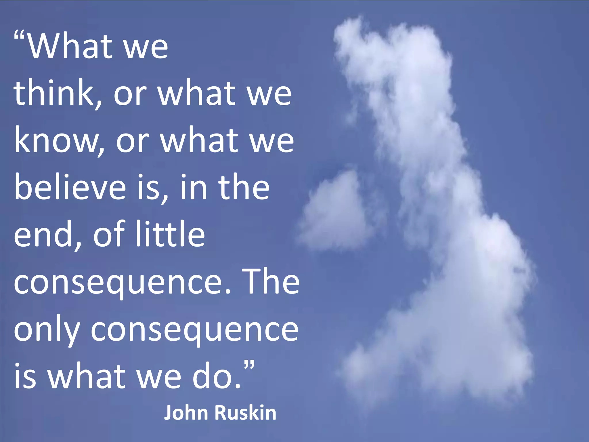 “What we
think, or what we
know, or what we
believe is, in the
end, of little
consequence. The
only consequence
is what we do.”
John Ruskin

 