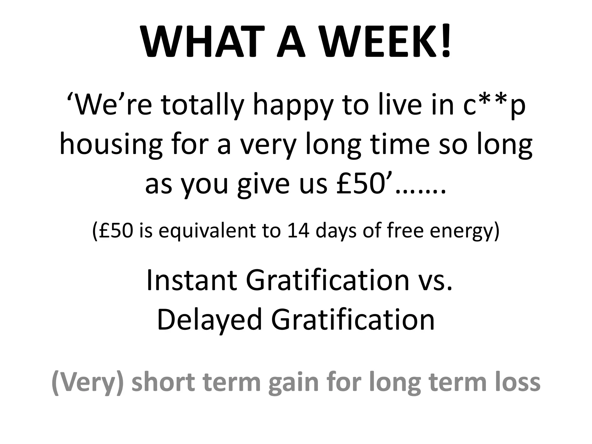 WHAT A WEEK!
‘We’re totally happy to live in c**p
housing for a very long time so long
as you give us £50’…….
(£50 is equivalent to 14 days of free energy)

Instant Gratification vs.
Delayed Gratification
(Very) short term gain for long term loss

 