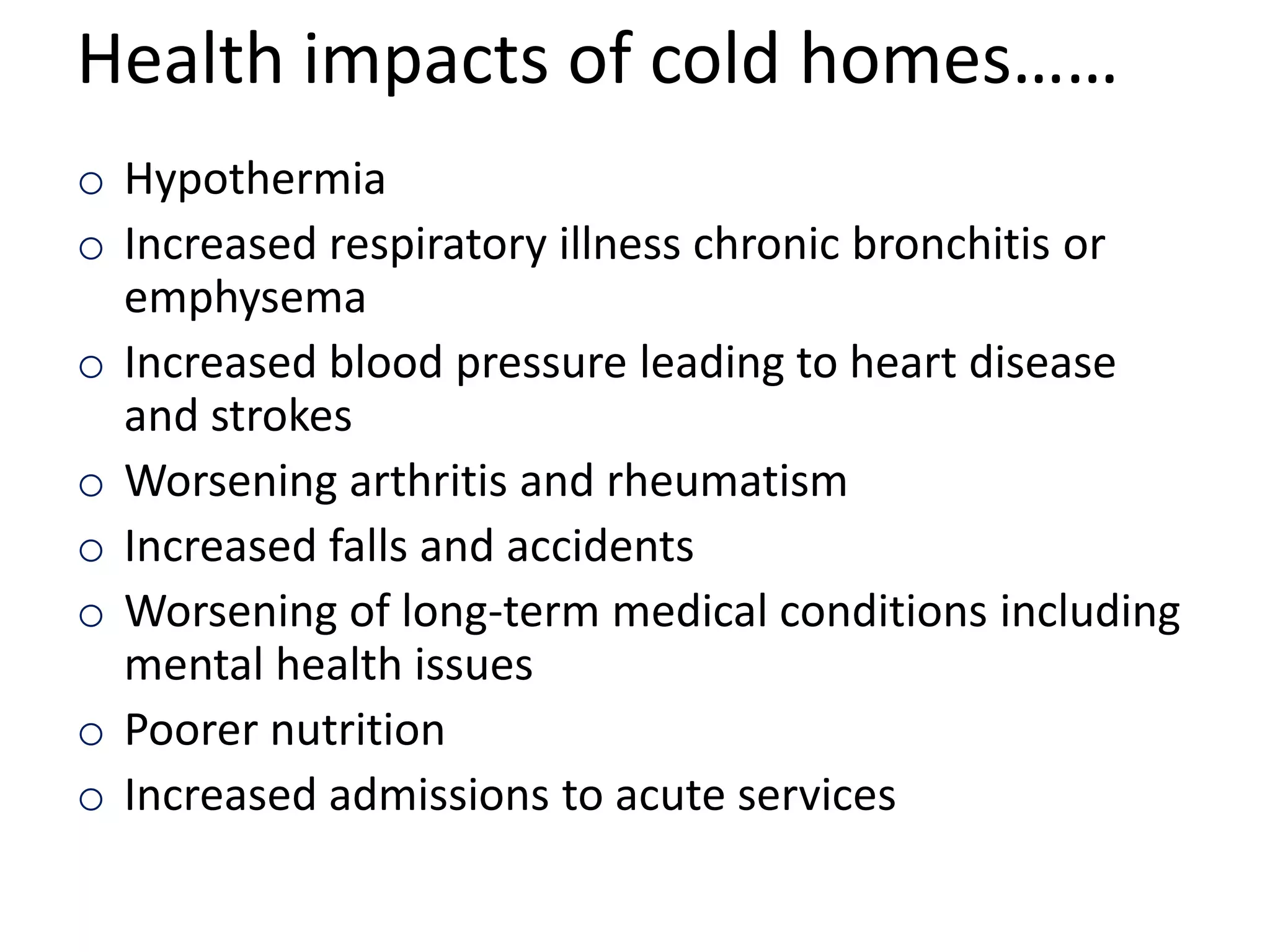 Health impacts of cold homes……
o Hypothermia
o Increased respiratory illness chronic bronchitis or
emphysema
o Increased blood pressure leading to heart disease
and strokes
o Worsening arthritis and rheumatism
o Increased falls and accidents
o Worsening of long-term medical conditions including
mental health issues
o Poorer nutrition
o Increased admissions to acute services

 