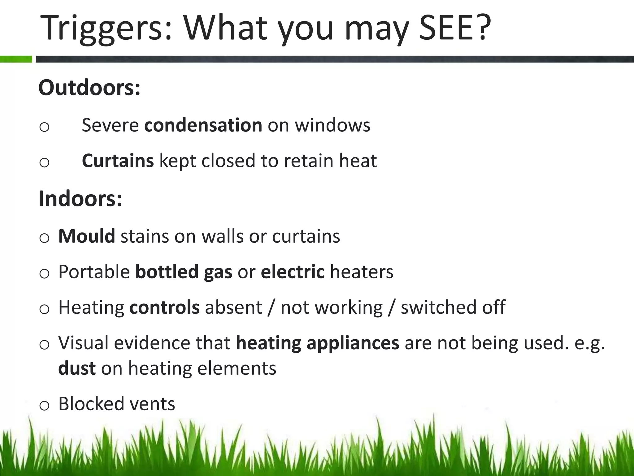 Triggers: What you may SEE?
Outdoors:
o

Severe condensation on windows

o

Curtains kept closed to retain heat

Indoors:
o Mould stains on walls or curtains

o Portable bottled gas or electric heaters
o Heating controls absent / not working / switched off
o Visual evidence that heating appliances are not being used. e.g.
dust on heating elements
o Blocked vents

 