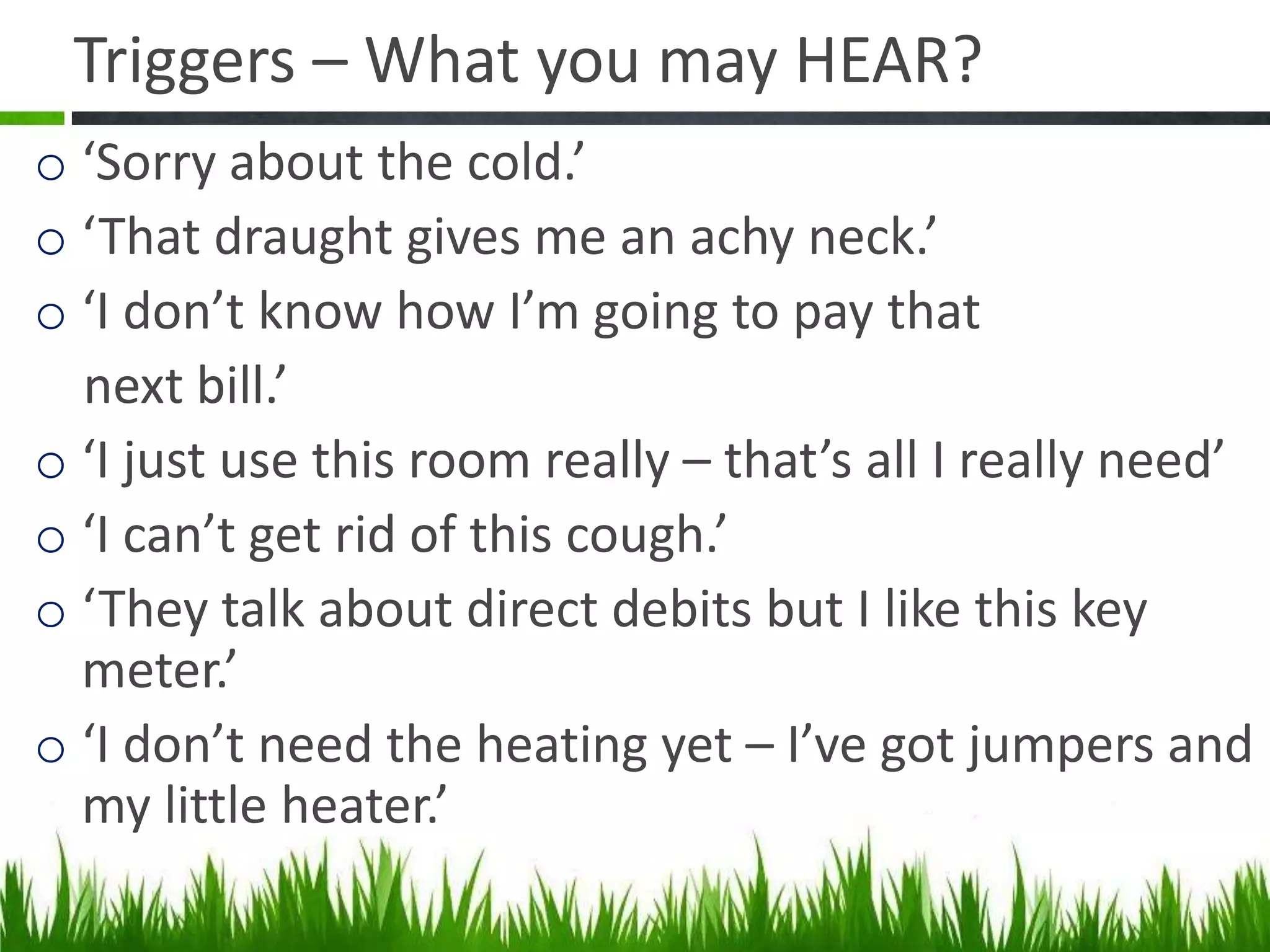 Triggers – What you may HEAR?
o ‘Sorry about the cold.’
o ‘That draught gives me an achy neck.’
o ‘I don’t know how I’m going to pay that
next bill.’
o ‘I just use this room really – that’s all I really need’
o ‘I can’t get rid of this cough.’
o ‘They talk about direct debits but I like this key
meter.’
o ‘I don’t need the heating yet – I’ve got jumpers and
my little heater.’

 
