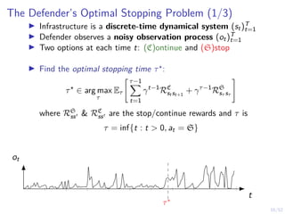 16/52
The Defender’s Optimal Stopping Problem (1/3)
I Infrastructure is a discrete-time dynamical system (st)T
t=1
I Defender observes a noisy observation process (ot)T
t=1
I Two options at each time t: (C)ontinue and (S)stop
I Find the optimal stopping time τ?:
τ?
∈ arg max
τ
Eτ
" τ−1
X
t=1
γt−1
RC
st st+1
+ γτ−1
RS
sτ sτ
#
where RS
ss0 & RC
ss0 are the stop/continue rewards and τ is
τ = inf{t : t > 0, at = S}
t
ot
τ∗
 