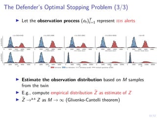 18/52
The Defender’s Optimal Stopping Problem (3/3)
I Let the observation process (ot)T
t=1 represent ids alerts
0 2000 4000 6000 8000
probability
cve-2010-0426
0 2000 4000 6000 8000
cve-2015-3306
0 2000 4000 6000 8000
cve-2015-5602
0 2000 4000 6000 8000
cve-2016-10033
0 2000 4000 6000 8000
cwe-89
0 2000 4000 6000 8000
O
probability
cve-2017-7494
0 2000 4000 6000 8000
O
cve-2014-6271
0 5000 10000 15000 20000
O
ftp brute force
0 5000 10000 15000 20000
O
ssh brute force
0 5000 10000 15000 20000
O
telnet brute force
intrusion no intrusion intrusion model normal operation model
I Estimate the observation distribution based on M samples
from the twin
I E.g., compute empirical distribution b
Z as estimate of Z
I b
Z →a.s Z as M → ∞ (Glivenko-Cantelli theorem)
 
