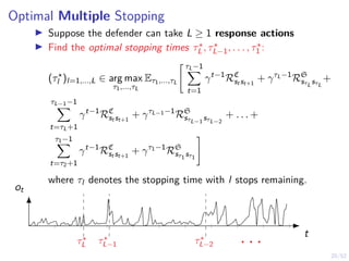 20/52
Optimal Multiple Stopping
I Suppose the defender can take L ≥ 1 response actions
I Find the optimal stopping times τ?
L , τ?
L−1, . . . , τ?
1 :
(τ?
l )l=1,...,L ∈ arg max
τ1,...,τL
Eτ1,...,τL
" τL−1
X
t=1
γt−1
RC
st st+1
+ γτL−1
RS
sτL
sτL
+
τL−1−1
X
t=τL+1
γt−1
RC
st st+1
+ γτL−1−1
RS
sτL−1
sτL−2
+ . . . +
τ1−1
X
t=τ2+1
γt−1
RC
st st+1
+ γτ1−1
RS
sτ1 sτ1
#
where τl denotes the stopping time with l stops remaining.
t
ot
τ?
L τ?
L−1 τ?
L−2 . . .
 
