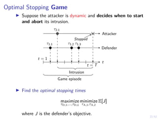 22/52
Optimal Stopping Game
I Suppose the attacker is dynamic and decides when to start
and abort its intrusion.
Attacker
Defender
t = 1
t = T
τ1,1 τ1,2 τ1,3
τ2,1
t
Stopped
Game episode
Intrusion
I Find the optimal stopping times
maximize
τD,1,...,τD,L
minimize
τA,1,τA,2
E[J]
where J is the defender’s objective.
 