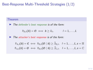 23/52
Best-Response Multi-Threshold Strategies (1/2)
Theorem
I The defender’s best response is of the form:
π̃D,l (b) = S ⇐⇒ b ≥ α̃l , l = 1, . . . , L
I The attacker’s best response is of the form:
π̃A,l (b) = C ⇐⇒ π̃D,l (S | b) ≥ β̃H,l , l = 1, . . . , L, s = H
π̃A,l (b) = S ⇐⇒ π̃D,l (S | b) ≥ β̃C,l , l = 1, . . . , L, s = C
 
