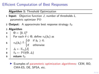 25/52
Efficient Computation of Best Responses
Algorithm 1: Threshold Optimization
1 Input: Objective function J, number of thresholds L,
parametric optimizer PO
2 Output: A approximate best response strategy π̂θ
3 Algorithm
4 Θ ← [0, 1]L
5 For each θ ∈ Θ, define πθ(bt) as
6 πθ(bt) ,
(
S if bt ≥ θi
C otherwise
7 Jθ ← Eπθ
[J]
8 π̂θ ← PO(Θ, Jθ)
9 return π̂θ
I Examples of parameteric optimization algorithmns: CEM, BO,
CMA-ES, DE, SPSA, etc.
 