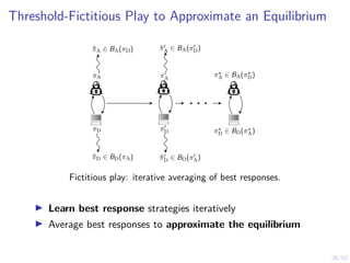 26/52
Threshold-Fictitious Play to Approximate an Equilibrium
π̃A ∈ BA(πD)
πA
πD
π̃D ∈ BD(πA)
π̃0
A ∈ BA(π0
D)
π0
A
π0
D
π̃0
D ∈ BD(π0
A)
. . .
π?
A ∈ BA(π?
D)
π?
D ∈ BD(π?
A)
Fictitious play: iterative averaging of best responses.
I Learn best response strategies iteratively
I Average best responses to approximate the equilibrium
 