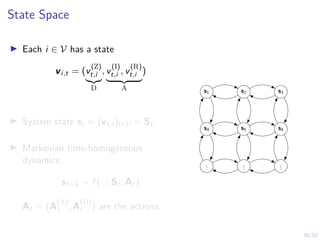 30/52
State Space
I Each i ∈ V has a state
vi,t = (v
(Z)
t,i
|{z}
D
, v
(I)
t,i , v
(R)
t,i
| {z }
A
)
I System state st = (vt,i )i∈V ∼ St
I Markovian time-homogeneous
dynamics:
st+1 ∼ f (· | St, At)
At = (A
(A)
t , A
(D)
t ) are the actions.
s1 s2 s3
s4 s5 s4
.
.
.
.
.
.
.
.
.
 