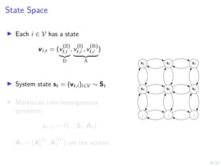 30/52
State Space
I Each i ∈ V has a state
vi,t = (v
(Z)
t,i
|{z}
D
, v
(I)
t,i , v
(R)
t,i
| {z }
A
)
I System state st = (vt,i )i∈V ∼ St
I Markovian time-homogeneous
dynamics:
st+1 ∼ f (· | St, At)
At = (A
(A)
t , A
(D)
t ) are the actions.
s1 s2 s3
s4 s5 s4
.
.
.
.
.
.
.
.
.
 
