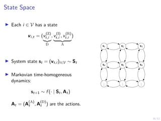 30/52
State Space
I Each i ∈ V has a state
vi,t = (v
(Z)
t,i
|{z}
D
, v
(I)
t,i , v
(R)
t,i
| {z }
A
)
I System state st = (vt,i )i∈V ∼ St
I Markovian time-homogeneous
dynamics:
st+1 ∼ f (· | St, At)
At = (A
(A)
t , A
(D)
t ) are the actions.
s1 s2 s3
s4 s5 s4
.
.
.
.
.
.
.
.
.
 