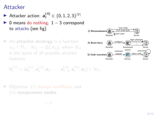 36/52
Attacker
I Attacker action: a
(A)
t ∈ {0, 1, 2, 3}|V|
I 0 means do nothing. 1 − 3 correspond
to attacks (see fig)
I An attacker strategy is a function
πA ∈ ΠA : HA → ∆(AA), where HA
is the space of all possible attacker
histories
h
(A)
t = (s
(A)
1 , a
(A)
1 , o1, . . . , a
(A)
t−1, s
(A)
t , ot) ∈ HA
I Objective: (i) disrupt workflows; and
(ii) compromise nodes:
− J
.
.
.
Attacker
login attempts
configure
Automated
system
Server
2) Brute-force
1) Reconnaissance
3) Code execution
Attacker Server
TCP SYN
TCP SYN ACK
port open
Attacker Service Server
malicious
request inject code
execution
 