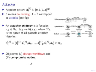 36/52
Attacker
I Attacker action: a
(A)
t ∈ {0, 1, 2, 3}|V|
I 0 means do nothing. 1 − 3 correspond
to attacks (see fig)
I An attacker strategy is a function
πA ∈ ΠA : HA → ∆(AA), where HA
is the space of all possible attacker
histories
h
(A)
t = (s
(A)
1 , a
(A)
1 , o1, . . . , a
(A)
t−1, s
(A)
t , ot) ∈ HA
I Objective: (i) disrupt workflows; and
(ii) compromise nodes:
− J
.
.
.
Attacker
login attempts
configure
Automated
system
Server
2) Brute-force
1) Reconnaissance
3) Code execution
Attacker Server
TCP SYN
TCP SYN ACK
port open
Attacker Service Server
malicious
request inject code
execution
 