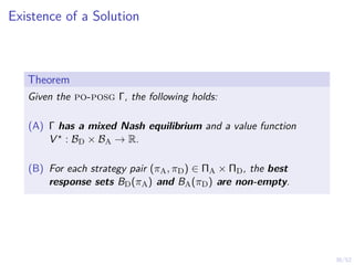38/52
Existence of a Solution
Theorem
Given the po-posg Γ, the following holds:
(A) Γ has a mixed Nash equilibrium and a value function
V ? : BD × BA → R.
(B) For each strategy pair (πA, πD) ∈ ΠA × ΠD, the best
response sets BD(πA) and BA(πD) are non-empty.
 
