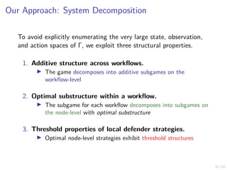 41/52
Our Approach: System Decomposition
To avoid explicitly enumerating the very large state, observation,
and action spaces of Γ, we exploit three structural properties.
1. Additive structure across workflows.
I The game decomposes into additive subgames on the
workflow-level
2. Optimal substructure within a workflow.
I The subgame for each workflow decomposes into subgames on
the node-level with optimal substructure
3. Threshold properties of local defender strategies.
I Optimal node-level strategies exhibit threshold structures
 