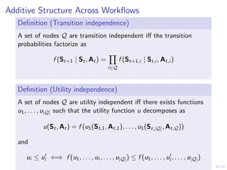 43/52
Additive Structure Across Workflows
Definition (Transition independence)
A set of nodes Q are transition independent iff the transition
probabilities factorize as
f (St+1 | St, At) =
Y
i∈Q
f (St+1,i | St,i , At,i )
Definition (Utility independence)
A set of nodes Q are utility independent iff there exists functions
u1, . . . , u|Q| such that the utility function u decomposes as
u(St, At) = f (u1(St,1, At,1), . . . , u1(St,|Q|, At,Q))
and
ui ≤ u0
i ⇐⇒ f (u1, . . . , ui , . . . , u|Q|) ≤ f (u1, . . . , u0
i , . . . , u|Q|)
 