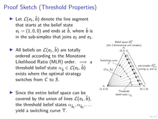 48/52
Proof Sketch (Threshold Properties)
I Let L(e1, b̂) denote the line segment
that starts at the belief state
e1 = (1, 0, 0) and ends at b̂, where b̂ is
in the sub-simplex that joins e2 and e3.
I All beliefs on L(e1, b̂) are totally
ordered according to the Monotone
Likelihood Ratio (MLR) order. =⇒ a
threshold belief state αb̂ ∈ L(e1, b̂)
exists where the optimal strategy
switches from C to S.
I Since the entire belief space can be
covered by the union of lines L(e1, b̂),
the threshold belief states αb̂1
, αb̂2
, . . .
yield a switching curve Υ.
Belief space B
(j)
D
(the 2-dimensional unit simplex)
sub-simplex B
(j)
D,e1
joining e2 and e3
b̂5
b̂4
b̂3
b̂2
b̂1
b̂6
b̂7
b̂8
b̂9
L(e1, b̂5)
Switching curve
Υ
Threshold
belief state αb̂9
e1
(1, 0, 0)
e2
(0, 1, 0)
e3
(0, 0, 1)
 