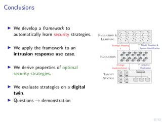 52/52
Conclusions
I We develop a framework to
automatically learn security strategies.
I We apply the framework to an
intrusion response use case.
I We derive properties of optimal
security strategies.
I We evaluate strategies on a digital
twin.
I Questions → demonstration
s1,1 s1,2 s1,3 . . . s1,n
s2,1 s2,2 s2,3 . . . s2,n
.
.
.
.
.
.
.
.
.
.
.
.
.
.
.
Emulation
Target
System
Model Creation 
System Identification
Strategy Mapping
π
Selective
Replication
Strategy
Implementation π
Simulation 
Learning
 