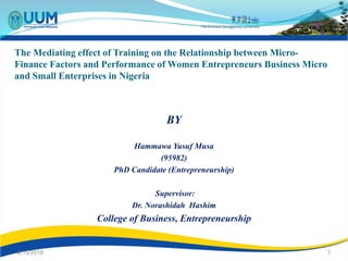 The Mediating effect of Training on the Relationship between Micro-
Finance Factors and Performance of Women Entrepreneurs Business Micro
and Small Enterprises in Nigeria
BY
Hammawa Yusuf Musa
(95982)
PhD Candidate (Entrepreneurship)
Supervisor:
Dr. Norashidah Hashim
College of Business, Entrepreneurship
2/15/2018 1
 