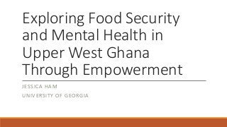 Exploring Food Security
and Mental Health in
Upper West Ghana
Through Empowerment
JESSICA HAM
UNIVERSITY OF GEORGIA
 