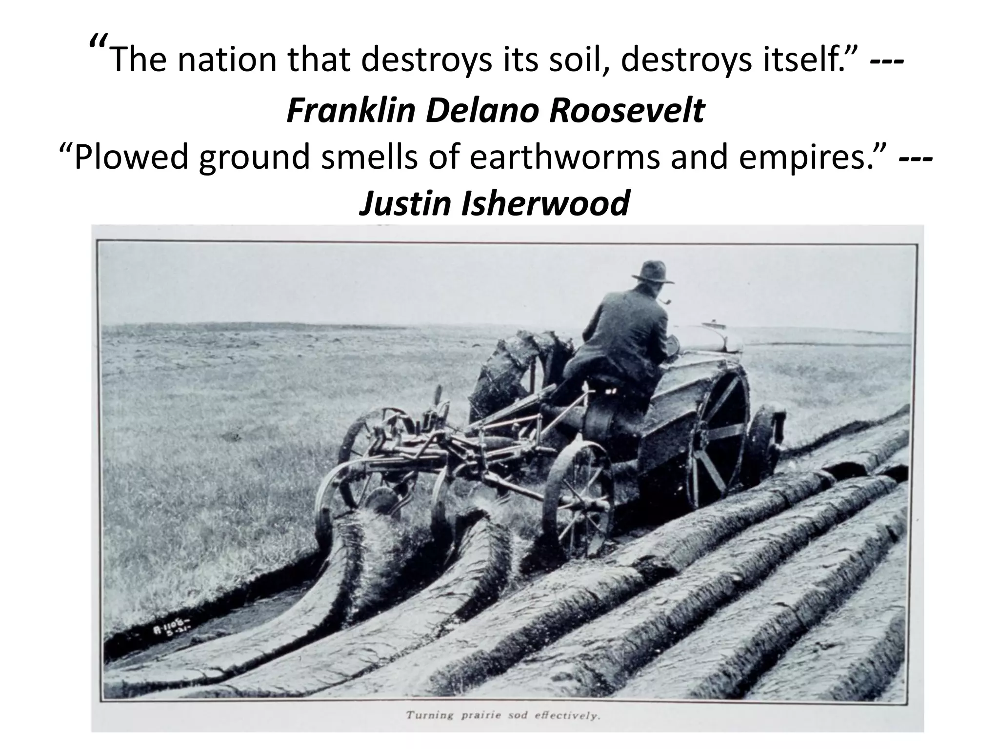 “The nation that destroys its soil, destroys itself.” --Franklin Delano Roosevelt
“Plowed ground smells of earthworms and empires.” --Justin Isherwood

 