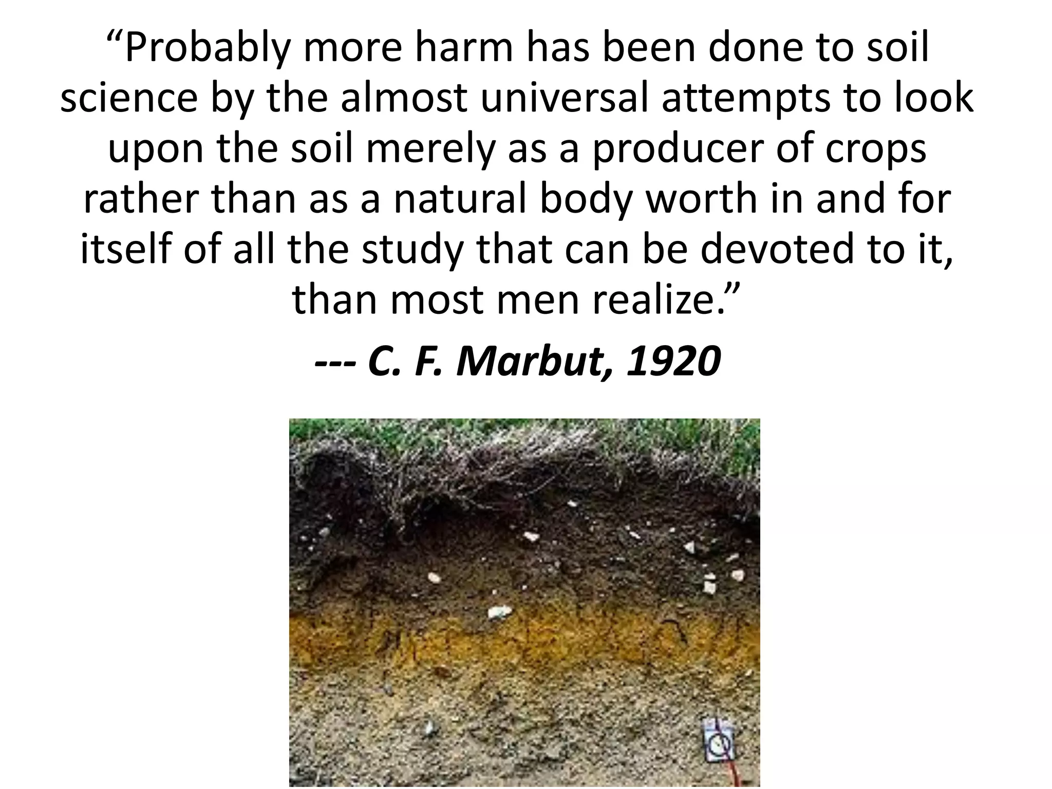 “Probably more harm has been done to soil
science by the almost universal attempts to look
upon the soil merely as a producer of crops
rather than as a natural body worth in and for
itself of all the study that can be devoted to it,
than most men realize.”
--- C. F. Marbut, 1920

 