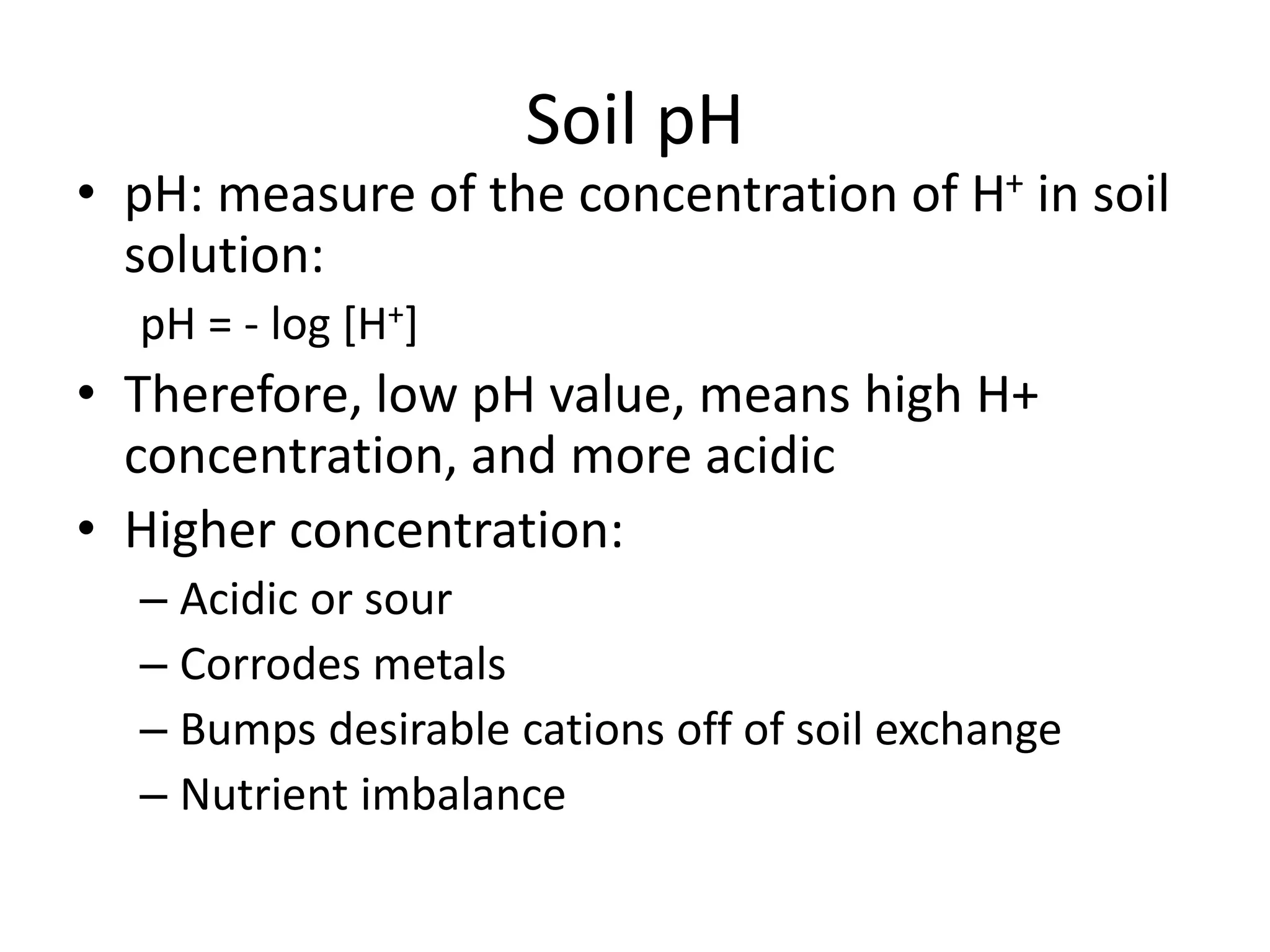 Soil pH

• pH: measure of the concentration of H+ in soil
solution:
pH = - log [H+]

• Therefore, low pH value, means high H+
concentration, and more acidic
• Higher concentration:
– Acidic or sour
– Corrodes metals
– Bumps desirable cations off of soil exchange
– Nutrient imbalance

 