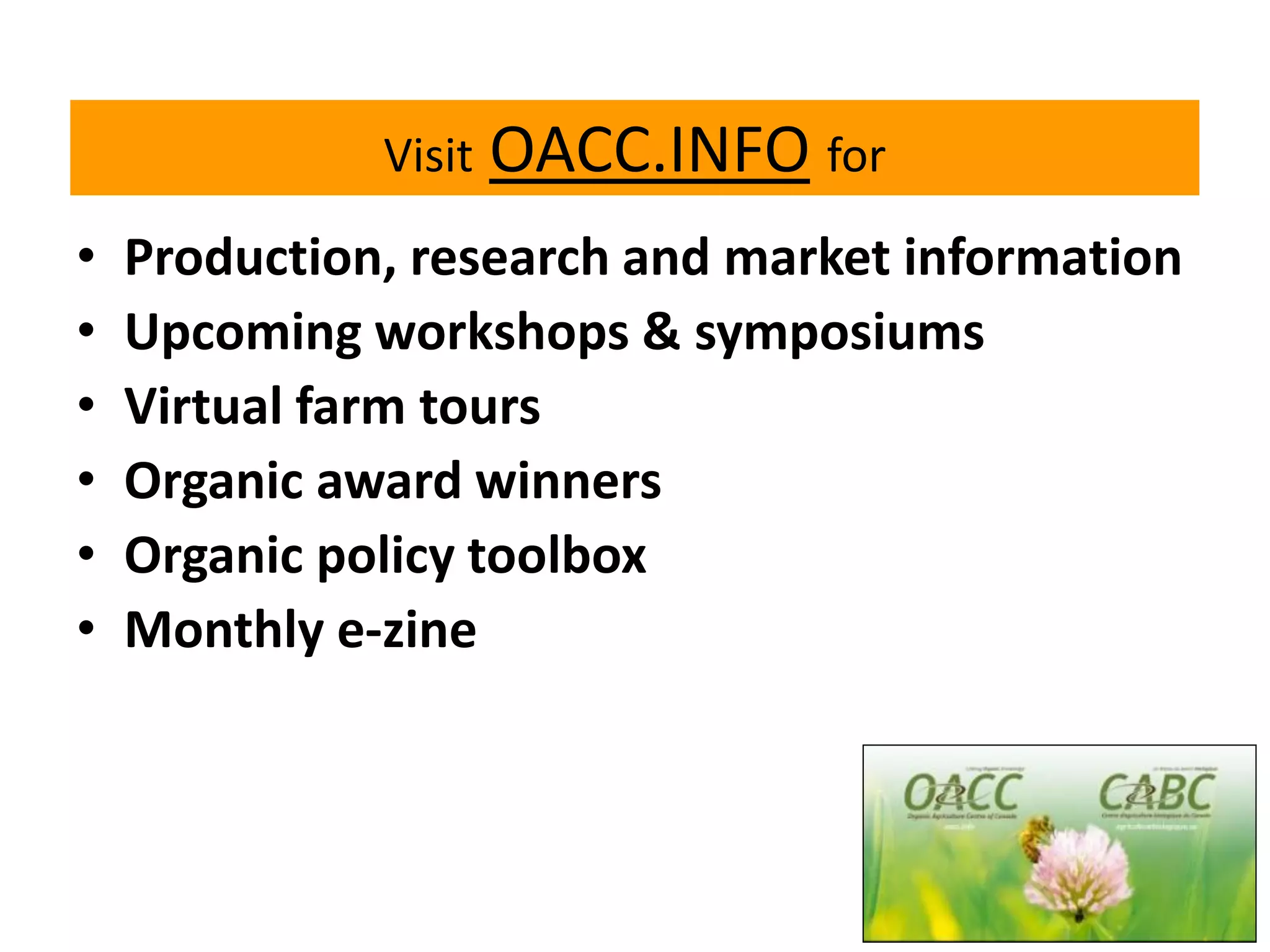 Visit

•
•
•
•
•
•

OACC.INFO for

Production, research and market information
Upcoming workshops & symposiums
Virtual farm tours
Organic award winners
Organic policy toolbox
Monthly e-zine

 
