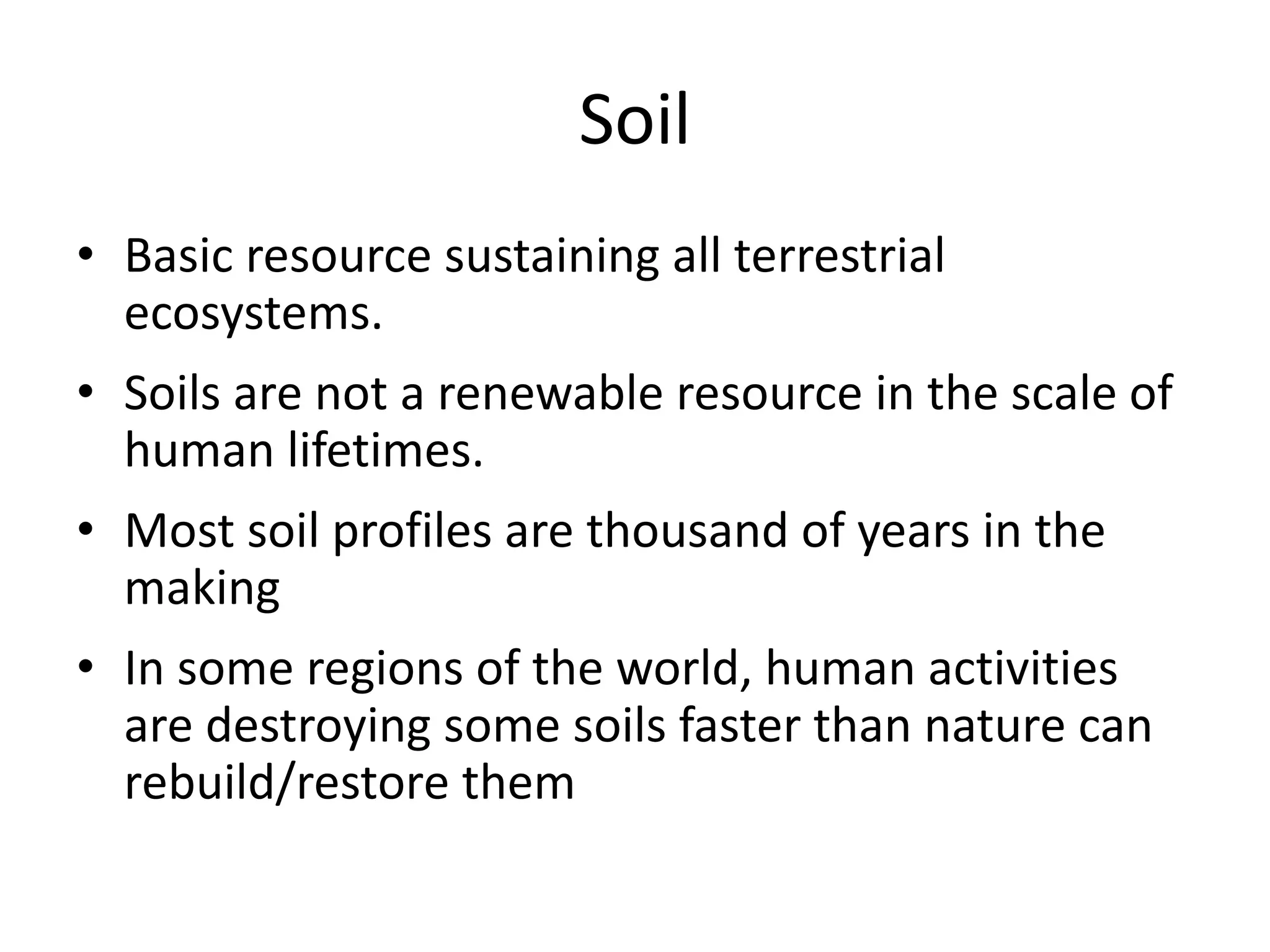 Soil
• Basic resource sustaining all terrestrial
ecosystems.
• Soils are not a renewable resource in the scale of
human lifetimes.
• Most soil profiles are thousand of years in the
making

• In some regions of the world, human activities
are destroying some soils faster than nature can
rebuild/restore them

 
