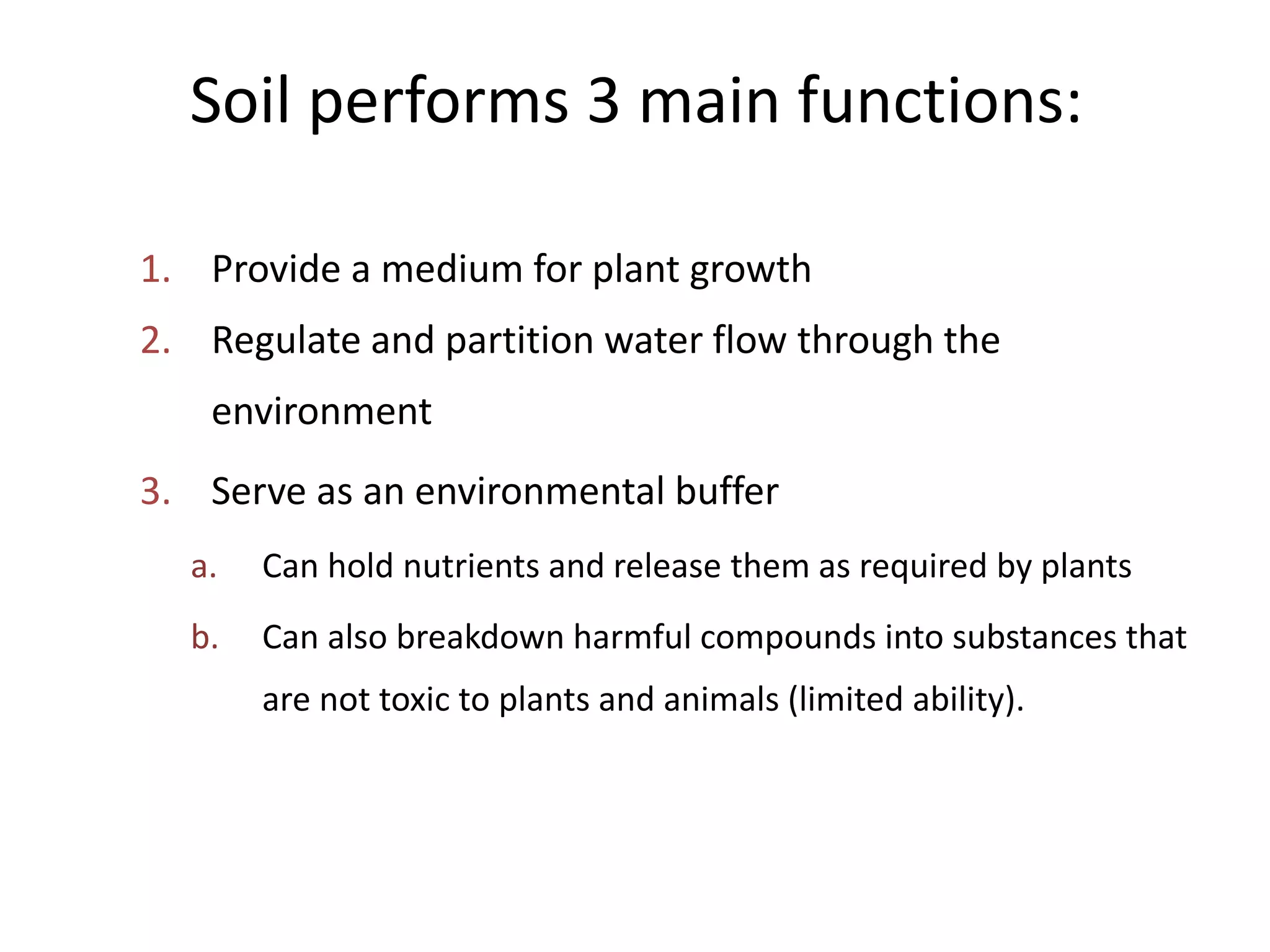 Soil performs 3 main functions:
1. Provide a medium for plant growth
2. Regulate and partition water flow through the
environment
3. Serve as an environmental buffer
a.

Can hold nutrients and release them as required by plants

b.

Can also breakdown harmful compounds into substances that
are not toxic to plants and animals (limited ability).

 