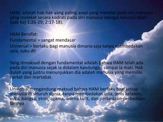 HAM, adalah hak-hak yang paling asasi yang melekat pada diri manusia
yang melekat secara kodrati pada diri manusia sebagai karunia Allah
(bdk Kej 1:26-29; 2:17-18).
HAM Bersifat:
Fundamental > sangat mendasar
Universal > berlaku bagi manusia dimana saja tanpa membedakan
usia, suku dll
Yang dimaksud dengan fundamental adalah bahwa HAM telah ada
pada diri manusia sejak ia didalam kandungan sampai ia mati. Hak
itulah yang justru menunjukkan dia adalah manusia yang memiliki
harkat dan martabat.
Universal mengandung maksud bahwa HAM berlaku bagi setiap
manusia di seluruh dunia, tanpa membedakan usia, jenis kelamin,
suku, bangsa, etnis, agama, warna kulit, dan perbedaan-perbedaan
lainnya

 