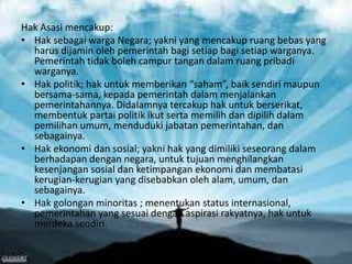 Hak Asasi mencakup:
• Hak sebagai warga Negara; yakni yang mencakup ruang bebas yang
harus dijamin oleh pemerintah bagi setiap bagi setiap warganya.
Pemerintah tidak boleh campur tangan dalam ruang pribadi
warganya.
• Hak politik; hak untuk memberikan “saham”, baik sendiri maupun
bersama-sama, kepada pemerintah dalam menjalankan
pemerintahannya. Didalamnya tercakup hak untuk berserikat,
membentuk partai politik ikut serta memilih dan dipilih dalam
pemilihan umum, menduduki jabatan pemerintahan, dan
sebagainya.
• Hak ekonomi dan sosial; yakni hak yang dimiliki seseorang dalam
berhadapan dengan negara, untuk tujuan menghilangkan
kesenjangan sosial dan ketimpangan ekonomi dan membatasi
kerugian-kerugian yang disebabkan oleh alam, umum, dan
sebagainya.
• Hak golongan minoritas ; menentukan status internasional,
pemerintahan yang sesuai dengan aspirasi rakyatnya, hak untuk
merdeka sendiri.

 