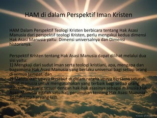 HAM di dalam Perspektif Iman Kristen
HAM Dalam Perspektif Teologi Kristen berbicara tentang Hak Asasi
Manusia dari perspektif teologi Kristen, perlu mengakui kedua dimensi
Hak Asasi Manusia yaitu: Dimensi universalnya dan Dimensi
historisnya.
Perspektif Kristen tentang Hak Asasi Manusia dapat dilihat melalui dua
sisi yaitu:
1) Mengkaji dari sudut iman serta teologi kristiani, apa, mengapa dan
bagaimana Hak Asasi Manusia yang berlaku universal bagi setiap orang
di semua tempat; dan
2) Meletakkan upaya tersebut di dalam rangka upaya bersama seluruh
umat manusia untuk mengusahakan yang terbaik bagi setiap orang
dan semua orang sesuai dengan hak-hak asasinya sebagai manusia.Hak
Asasi Manusia adalah satu hal, perumusan tentang Hak Asasi Manusia
adalah satu hal yang lain.

 
