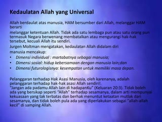 Kedaulatan Allah yang Universal
Allah berdaulat atas manusia, HAM bersumber dari Allah, melanggar HAM
berarti
melanggar ketentuan Allah. Tidak ada satu lembaga pun atau satu orang pun
termasuk Negara berwenang membatalkan atau mengurangi hak-hak
tersebut, kecuali Allah itu sendiri.
Jurgen Moltman mengatakan, kedaulatan Allah didalam diri
manusia mencakup:
• Dimensi individual : martabatnya sebagai manusia;
• Dimensi sosial: hidup kebersamaan dengan manusia lain;dan
• Dimensi futurologisnya: kesempatan untuk memiliki masa depan.
Pelanggaran terhadap Hak Asasi Manusia, oleh karenanya, adalah
pelanggaran terhadap hak-hak asasi Allah sendiri!.
“Jangan ada padamu Allah lain di hadapanKu” (Keluaran 20:3). Tidak boleh
ada yang bersikap seperti “Allah” terhadap sesamanya, dalam arti mempunyai
kekuasaan yang tak terbatas dan berhak menuntut ketaatan mutlak dari
sesamanya, dan tidak boleh pula ada yang diperlakukan sebagai “allah-allah
kecil” di samping Allah.

 