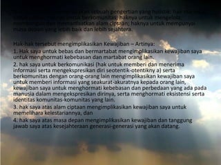 Hak Asasi Manusia merupakan sebuah pengertian yang holistik: hak manusia
untuk bebas; haknya untuk berkomunitas; haknya untuk mengelola;
membangun dan memanfaatkan alam ciptaan; haknya untuk mempunyai
masa depan yang lebih baik dan lebih sejahtera.

Hak-hak tersebut mengimplikasikan Kewajiban – Artinya:
1. Hak saya untuk bebas dan bermartabat mengimplikasikan kewajiban saya
untuk menghormati kebebasan dan martabat orang lain.
2. hak saya untuk berkomunikasi (hak untuk memberi dan menerima
informasi serta mengekspresikan diri seotentik-otentikny a) serta
berkomunitas dengan orang-orang lain mengimplikasikan kewajiban saya
untuk memberi informasi yang seakurat-akuratnya kepada orang lain,
kewajiban saya untuk menghormati kebebasan dan perbedaan yang ada pada
manusia dalam mengekspresikan dirinya, serta menghormati eksistensi serta
identitas komunitas-komunitas yang lain.
3. hak saya atas alam ciptaan mengimplikasikan kewajiban saya untuk
memelihara kelestariannya, dan
4. hak saya atas masa depan mengimplikasikan kewajiban dan tanggung
jawab saya atas kesejahteraan generasi-generasi yang akan datang.

 