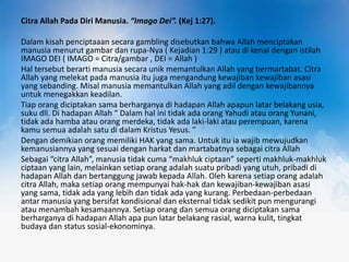 Citra Allah Pada Diri Manusia. “Imago Dei”. (Kej 1:27).
Dalam kisah penciptaaan secara gambling disebutkan bahwa Allah menciptakan
manusia menurut gambar dan rupa-Nya ( Kejadian 1:29 ) atau di kenal dengan istilah
IMAGO DEI ( IMAGO = Citra/gambar , DEI = Allah )
Hal tersebut berarti manusia secara unik memantulkan Allah yang bermartabat. Citra
Allah yang melekat pada manusia itu juga mengandung kewajiban kewajiban asasi
yang sebanding. Misal manusia memantulkan Allah yang adil dengan kewajibannya
untuk menegakkan keadilan.
Tiap orang diciptakan sama berharganya di hadapan Allah apapun latar belakang usia,
suku dll. Di hadapan Allah “ Dalam hal ini tidak ada orang Yahudi atau orang Yunani,
tidak ada hamba atau orang merdeka, tidak ada laki-laki atau perempuan, karena
kamu semua adalah satu di dalam Kristus Yesus. ”
Dengan demikian orang memiliki HAK yang sama. Untuk itu ia wajib mewujudkan
kemanusiannya yang sesuai dengan harkat dan martabatnya sebagai citra Allah
Sebagai “citra Allah”, manusia tidak cuma “makhluk ciptaan” seperti makhluk-makhluk
ciptaan yang lain, melainkan setiap orang adalah suatu pribadi yang utuh, pribadi di
hadapan Allah dan bertanggung jawab kepada Allah. Oleh karena setiap orang adalah
citra Allah, maka setiap orang mempunyai hak-hak dan kewajiban-kewajiban asasi
yang sama, tidak ada yang lebih dan tidak ada yang kurang. Perbedaan-perbedaan
antar manusia yang bersifat kondisional dan eksternal tidak sedikit pun mengurangi
atau menambah kesamaannya. Setiap orang dan semua orang diciptakan sama
berharganya di hadapan Allah apa pun latar belakang rasial, warna kulit, tingkat
budaya dan status sosial-ekonominya.

 