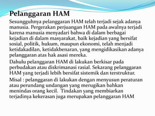 Pelanggaran HAM
Sesungguhnya pelanggaran HAM telah terjadi sejak adanya
manusia. Pergerakan perjuangan HAM pada awalnya terjadi
karena manusia menyadari bahwa di dalam berbagai
kejadian di dalam masyarakat, baik kejadian yang bersifat
sosial, politik, hukum, maupun ekonomi, telah menjadi
ketidakadilan, ketidakbenaran, yang mengidikasikan adanya
pelanggaran atas hak asasi mereka.
Dahulu pelanggaran HAM di lakukan berkisar pada
perbudakan atau diskrimanasi rasial. Sekarang pelanggaran
HAM yang terjadi lebih bersifat sistemik dan terstruktur.
Misal : pelanggaran di lakukan dengan menyusun peraturan
atau perundang undangan yang merugikan bahkan
menindas orang kecil. Tindakan yang membiarkan
terjadinya kekerasan juga merupakan pelanggaran HAM

 