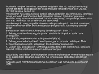 Indonesia nampak menerima perspektif yang lebih luas itu, sebagaimana yang
terlihat dari takrif pelanggaran hak asasi manusia yang diberikan oleh UU. No.
39/1999 sebagai berikut ini:
Pelanggaran hak asasi manusia adalah setiap perbuatan seseorang atau kelompok
orang termasuk aparat negara baik disengaja maupun tidak disengaja atau
kelalaian yang secara melawan hak hukum, mengurangi, menghalangi, membatasi,
dan atau mencabut hak asasi manusia seseorang
atau kelompok orang yang dijamin oleh Undang-Undang ini, dan tidak mendapat,
atau dikhawatirkan tidak akan memperoleh penyelesaian hukum yang adil dan
benar,
Berdasarkan mekanisme hukum yang berlaku [pasal 1 butir 7] :
1. Pelanggaran HAM sesungguhnya dari awal dunia diciptakan sudah ada
pelanggaran.
Contoh Kain yang membunuh adiknya Habel (Kej 4).
2. Pelanggaran terhadap HAM, berarti pelanggaran terhadap ketetapan Allah.
3. Kepentingan kelompok, kekuasaan dan keserakahan manusia.
4. Jaman dulu pelanggaran HAM berupa perbudakan dan diskriminasi. sekarang
sistemik melaui peraturan atau perundang-undangan.
Wujud yang lain adalah persekongkolan untuk menghilangkan nyawa warga negara
demi alasan tidak sepaham dalam hal-hal tertentu atau perbedaan pandangan
politik.
Tindakan yang membiarkan terjadinya kekerasan juga merupakan pelanggaran
HAM.

 
