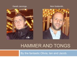 Hammer and Tongs By the fantastic Olivia, Ian and Jacob. Nick Goldsmith. Gareth Jennings. 