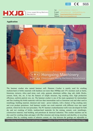 Tel: +86-371-67833161 / 67833171
E-mail: sales@hxjq.com sinohxjq@hxjq.com
Yahoo: hongxingmachinery@yahoo.com
Website: http://www.hxjqchina.com

Application

The hammer crusher also named hammer mill. Hammer Crusher is mainly used for crushing
medium-hard or brittle materials with hardness not more than 300Mpa and 15% moisture such as barite,
limestone, terrazzo, silica sand stone, coal, coke, gypsum, aluminum sulfate, slag, salt, chalk, blocks,
cement, brick, tile, etc. It has the features of simple structure, big crushing ratio, high production
efficiency, uniform particle size, etc. The hammer crusher is one of the main equipment for intermediate
and fine crushing the brittle materials with less than intermediate such as limestone coal and other used in
metallurgy, building material, chemical and water - power industry, with a feature of big crushing ratio
and even product graininess. And hammer crusher can crush materials with different sizes into equal
particle, which favors the next procedure. The PC hammer crusher(hammer mill) were developed for both
dry and wet crushing of brittle, medium-hard materials for the mining, cement, coal, metallurgic,
construction material, road building, and petroleum & chemical industries. This crusher machine can be
also used for crushing chips and paper with fiber structure and strong elasticity and ductility, or recycling
asbestos fiber by crushing wastes of asbestos cement, etc. Gap between the gratings are adjustable to
China Mining Machinery Production and Export Base

Address: No.8 Tanxiang Road, Zhengzhou, Henan, China

 