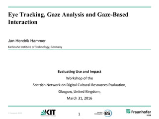 1© Fraunhofer IOSB
Eye Tracking, Gaze Analysis and Gaze-Based
Interaction
Jan Hendrik Hammer
Karlsruhe Institute of Technology, Germany
Evaluating Use and Impact
Workshop of the
Scottish Network on Digital Cultural Resources Evaluation,
Glasgow, United Kingdom,
March 31, 2016
 