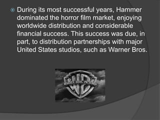   During its most successful years, Hammer
    dominated the horror film market, enjoying
    worldwide distribution and considerable
    financial success. This success was due, in
    part, to distribution partnerships with major
    United States studios, such as Warner Bros.
 