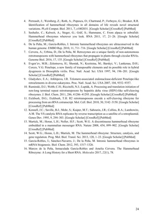 24
4. Perreault, J.; Weinberg, Z.; Roth, A.; Popescu, O.; Chartrand, P.; Ferbeyre, G.; Breaker, R.R.
Identification of hammerhead ribozymes in all domains of life reveals novel structural
variations. PLoS Comput. Biol. 2011, 7, e1002031. [Google Scholar] [CrossRef] [PubMed]
5. Seehafer, C.; Kalweit, A.; Steger, G.; Gräf, S.; Hammann, C. From alpaca to zebrafish:
Hammerhead ribozymes wherever you look. RNA 2011, 17, 21–26. [Google Scholar]
[CrossRef] [PubMed]
6. De la Peña, M.; García-Robles, I. Intronic hammerhead ribozymes are ultraconserved in the
human genome. EMBO Rep. 2010, 11, 711–716. [Google Scholar] [CrossRef] [PubMed]
7. Cervera, A.; Urbina, D.; De la Peña, M. Retrozymes are a unique family of non-autonomous
retrotransposons with hammerhead ribozymes that propagate in plants through circular RNAs.
Genome Biol. 2016, 17, 135. [Google Scholar] [CrossRef] [PubMed]
8. Evgen’ev, M.B.; Zelentsova, H.; Shostak, N.; Kozitsina, M.; Barskyi, V.; Lankenau, D.H.;
Corces, V.G. Penelope, a new family of transposable elements and its possible role in hybrid
dysgenesis in Drosophila virilis. Proc. Natl. Acad. Sci. USA 1997, 94, 196–201. [Google
Scholar] [CrossRef] [PubMed]
9. Gladyshev, E.A.; Arkhipova, I.R. Telomere-associated endonuclease-deficient Penelope-like
retroelements in diverse eukaryotes. Proc. Natl. Acad. Sci. USA 2007, 104, 9352–9357.
10. Ruminski, D.J.; Webb, C.H.; Riccitelli, N.J.; Lupták, A. Processing and translation initiation of
non-long terminal repeat retrotransposons by hepatitis delta virus (HDV)-like self-cleaving
ribozymes. J. Biol. Chem. 2011, 286, 41286–41295. [Google Scholar] [CrossRef] [PubMed]
11. Eickbush, D.G.; Eickbush, T.H. R2 retrotransposons encode a self-cleaving ribozyme for
processing from an rRNA cotranscript. Mol. Cell. Biol. 2010, 30, 3142–3150. [Google Scholar]
[CrossRef] [PubMed]
12. Kennell, J.C.; Saville, B.J.; Mohr, S.; Kuiper, M.T.; Sabourin, J.R.; Collins, R.A.; Lambowitz,
A.M. The VS catalytic RNA replicates by reverse transcription as a satellite of a retroplasmid.
Genes Dev. 1995, 9, 294–303. [Google Scholar] [CrossRef] [PubMed]
13. Martick, M.; Horan, L.H.; Noller, H.F.; Scott, W.G. A discontinuous hammerhead ribozyme
embedded in a mammalian messenger RNA. Nature 2008, 454, 899–902. [Google Scholar]
[CrossRef] [PubMed]
14. Scott, W.G.; Horan, L.H.; Martick, M. The hammerhead ribozyme: Structure, catalysis, and
gene regulation. Prog. Mol. Biol. Transl. Sci. 2013, 120, 1–23. [Google Scholar] [PubMed]
15. García-Robles, I.; Sánchez-Navarro, J.; De la Peña, M. Intronic hammerhead ribozymes in
mRNA biogenesis. Biol. Chem. 2012, 393, 1317–1326.
16. Marcos de la Peña, Inmaculada García-Robles and Amelia Cervera. The Hammerhead
Ribozyme: A Long History for a Short RNA. Molecules 2017, 22(1), 78.
 