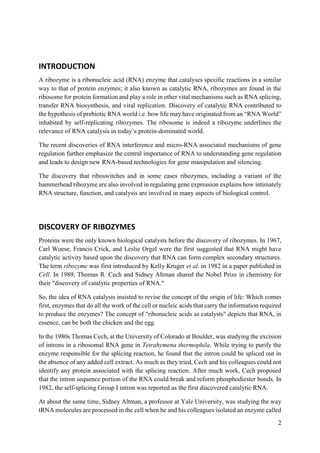 2
INTRODUCTION
A ribozyme is a ribonucleic acid (RNA) enzyme that catalyses specific reactions in a similar
way to that of protein enzymes; it also known as catalytic RNA, ribozymes are found in the
ribosome for protein formation and play a role in other vital mechanisms such as RNA splicing,
transfer RNA biosynthesis, and viral replication. Discovery of catalytic RNA contributed to
the hypothesis of prebiotic RNA world i.e. how life may have originated from an “RNA World”
inhabited by self-replicating ribozymes. The ribosome is indeed a ribozyme underlines the
relevance of RNA catalysis in today’s protein-dominated world.
The recent discoveries of RNA interference and micro-RNA associated mechanisms of gene
regulation further emphasize the central importance of RNA to understanding gene regulation
and leads to design new RNA-based technologies for gene manipulation and silencing.
The discovery that riboswitches and in some cases ribozymes, including a variant of the
hammerhead ribozyme are also involved in regulating gene expression explains how intimately
RNA structure, function, and catalysis are involved in many aspects of biological control.
DISCOVERY OF RIBOZYMES
Proteins were the only known biological catalysts before the discovery of ribozymes. In 1967,
Carl Woese, Francis Crick, and Leslie Orgel were the first suggested that RNA might have
catalytic activity based upon the discovery that RNA can form complex secondary structures.
The term ribozyme was first introduced by Kelly Kruger et al. in 1982 in a paper published in
Cell. In 1989, Thomas R. Cech and Sidney Altman shared the Nobel Prize in chemistry for
their "discovery of catalytic properties of RNA."
So, the idea of RNA catalysis insisted to revise the concept of the origin of life: Which comes
first, enzymes that do all the work of the cell or nucleic acids that carry the information required
to produce the enzymes? The concept of "ribonucleic acids as catalysts" depicts that RNA, in
essence, can be both the chicken and the egg.
In the 1980s Thomas Cech, at the University of Colorado at Boulder, was studying the excision
of introns in a ribosomal RNA gene in Tetrahymena thermophila. While trying to purify the
enzyme responsible for the splicing reaction, he found that the intron could be spliced out in
the absence of any added cell extract. As much as they tried, Cech and his colleagues could not
identify any protein associated with the splicing reaction. After much work, Cech proposed
that the intron sequence portion of the RNA could break and reform phosphodiester bonds. In
1982, the self-splicing Group I intron was reported as the first discovered catalytic RNA.
At about the same time, Sidney Altman, a professor at Yale University, was studying the way
tRNA molecules are processed in the cell when he and his colleagues isolated an enzyme called
 