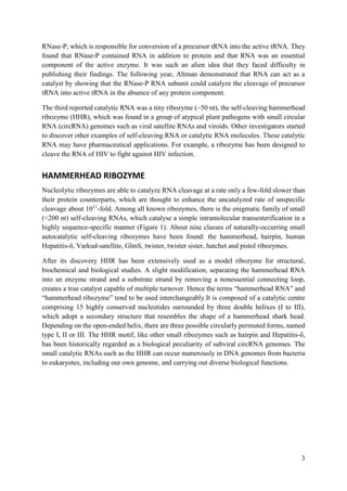 3
RNase-P, which is responsible for conversion of a precursor tRNA into the active tRNA. They
found that RNase-P contained RNA in addition to protein and that RNA was an essential
component of the active enzyme. It was such an alien idea that they faced difficulty in
publishing their findings. The following year, Altman demonstrated that RNA can act as a
catalyst by showing that the RNase-P RNA subunit could catalyze the cleavage of precursor
tRNA into active tRNA in the absence of any protein component.
The third reported catalytic RNA was a tiny ribozyme (~50 nt), the self-cleaving hammerhead
ribozyme (HHR), which was found in a group of atypical plant pathogens with small circular
RNA (circRNA) genomes such as viral satellite RNAs and viroids. Other investigators started
to discover other examples of self-cleaving RNA or catalytic RNA molecules. These catalytic
RNA may have pharmaceutical applications. For example, a ribozyme has been designed to
cleave the RNA of HIV to fight against HIV infection.
HAMMERHEAD RIBOZYME
Nucleolytic ribozymes are able to catalyze RNA cleavage at a rate only a few-fold slower than
their protein counterparts, which are thought to enhance the uncatalyzed rate of unspecific
cleavage about 1011
-fold. Among all known ribozymes, there is the enigmatic family of small
(<200 nt) self-cleaving RNAs, which catalyse a simple intramolecular transesterification in a
highly sequence-specific manner (Figure 1). About nine classes of naturally-occurring small
autocatalytic self-cleaving ribozymes have been found: the hammerhead, hairpin, human
Hepatitis-δ, Varkud-satellite, GlmS, twister, twister sister, hatchet and pistol ribozymes.
After its discovery HHR has been extensively used as a model ribozyme for structural,
biochemical and biological studies. A slight modification, separating the hammerhead RNA
into an enzyme strand and a substrate strand by removing a nonessential connecting loop,
creates a true catalyst capable of multiple turnover. Hence the terms “hammerhead RNA” and
“hammerhead ribozyme” tend to be used interchangeably.It is composed of a catalytic centre
comprising 15 highly conserved nucleotides surrounded by three double helixes (I to III),
which adopt a secondary structure that resembles the shape of a hammerhead shark head.
Depending on the open-ended helix, there are three possible circularly permuted forms, named
type I, II or III. The HHR motif, like other small ribozymes such as hairpin and Hepatitis-δ,
has been historically regarded as a biological peculiarity of subviral circRNA genomes. The
small catalytic RNAs such as the HHR can occur numerously in DNA genomes from bacteria
to eukaryotes, including our own genome, and carrying out diverse biological functions.
 
